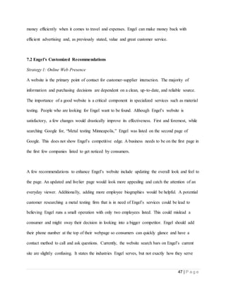 47 | P a g e
money efficiently when it comes to travel and expenses. Engel can make money back with
efficient advertising and, as previously stated, value and great customer service.
7.2 Engel’s Customized Recommendations
Strategy 1: Online Web Presence
A website is the primary point of contact for customer-supplier interaction. The majority of
information and purchasing decisions are dependent on a clean, up-to-date, and reliable source.
The importance of a good website is a critical component in specialized services such as material
testing. People who are looking for Engel want to be found. Although Engel’s website is
satisfactory, a few changes would drastically improve its effectiveness. First and foremost, while
searching Google for, “Metal testing Minneapolis,” Engel was listed on the second page of
Google. This does not show Engel’s competitive edge. A business needs to be on the first page in
the first few companies listed to get noticed by consumers.
A few recommendations to enhance Engel’s website include updating the overall look and feel to
the page. An updated and livelier page would look more appealing and catch the attention of an
everyday viewer. Additionally, adding more employee biographies would be helpful. A potential
customer researching a metal testing firm that is in need of Engel’s services could be lead to
believing Engel runs a small operation with only two employees listed. This could mislead a
consumer and might sway their decision in looking into a bigger competitor. Engel should add
their phone number at the top of their webpage so consumers can quickly glance and have a
contact method to call and ask questions. Currently, the website search bars on Engel’s current
site are slightly confusing. It states the industries Engel serves, but not exactly how they serve
 