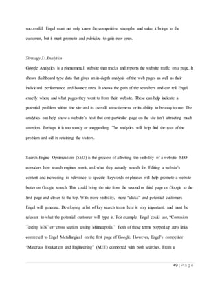 49 | P a g e
successful. Engel must not only know the competitive strengths and value it brings to the
customer, but it must promote and publicize to gain new ones.
Strategy 3: Analytics
Google Analytics is a phenomenal website that tracks and reports the website traffic on a page. It
shows dashboard type data that gives an in-depth analysis of the web pages as well as their
individual performance and bounce rates. It shows the path of the searchers and can tell Engel
exactly where and what pages they went to from their website. These can help indicate a
potential problem within the site and its overall attractiveness or its ability to be easy to use. The
analytics can help show a website’s host that one particular page on the site isn’t attracting much
attention. Perhaps it is too wordy or unappealing. The analytics will help find the root of the
problem and aid in retaining the visitors.
Search Engine Optimization (SEO) is the process of affecting the visibility of a website. SEO
considers how search engines work, and what they actually search for. Editing a website's
content and increasing its relevance to specific keywords or phrases will help promote a website
better on Google search. This could bring the site from the second or third page on Google to the
first page and closer to the top. With more visibility, more “clicks” and potential customers
Engel will generate. Developing a list of key search terms here is very important, and must be
relevant to what the potential customer will type in. For example, Engel could use, “Corrosion
Testing MN” or “cross section testing Minneapolis.” Both of these terms popped up zero links
connected to Engel Metallurgical on the first page of Google. However, Engel’s competitor
“Materials Evaluation and Engineering” (MEE) connected with both searches. From a
 