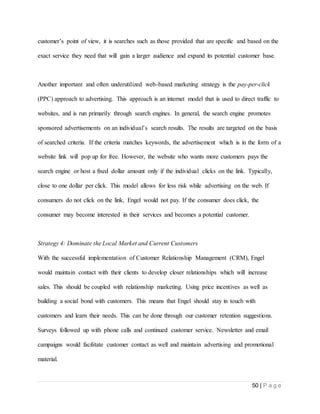 50 | P a g e
customer’s point of view, it is searches such as those provided that are specific and based on the
exact service they need that will gain a larger audience and expand its potential customer base.
Another important and often underutilized web-based marketing strategy is the pay-per-click
(PPC) approach to advertising. This approach is an internet model that is used to direct traffic to
websites, and is run primarily through search engines. In general, the search engine promotes
sponsored advertisements on an individual’s search results. The results are targeted on the basis
of searched criteria. If the criteria matches keywords, the advertisement which is in the form of a
website link will pop up for free. However, the website who wants more customers pays the
search engine or host a fixed dollar amount only if the individual clicks on the link. Typically,
close to one dollar per click. This model allows for less risk while advertising on the web. If
consumers do not click on the link, Engel would not pay. If the consumer does click, the
consumer may become interested in their services and becomes a potential customer.
Strategy 4: Dominate the Local Market and Current Customers
With the successful implementation of Customer Relationship Management (CRM), Engel
would maintain contact with their clients to develop closer relationships which will increase
sales. This should be coupled with relationship marketing. Using price incentives as well as
building a social bond with customers. This means that Engel should stay in touch with
customers and learn their needs. This can be done through our customer retention suggestions.
Surveys followed up with phone calls and continued customer service. Newsletter and email
campaigns would facilitate customer contact as well and maintain advertising and promotional
material.
 
