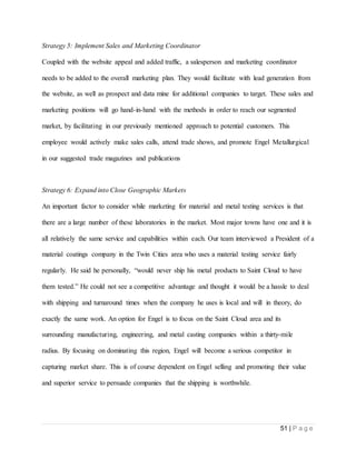 51 | P a g e
Strategy 5: Implement Sales and Marketing Coordinator
Coupled with the website appeal and added traffic, a salesperson and marketing coordinator
needs to be added to the overall marketing plan. They would facilitate with lead generation from
the website, as well as prospect and data mine for additional companies to target. These sales and
marketing positions will go hand-in-hand with the methods in order to reach our segmented
market, by facilitating in our previously mentioned approach to potential customers. This
employee would actively make sales calls, attend trade shows, and promote Engel Metallurgical
in our suggested trade magazines and publications
Strategy 6: Expand into Close Geographic Markets
An important factor to consider while marketing for material and metal testing services is that
there are a large number of these laboratories in the market. Most major towns have one and it is
all relatively the same service and capabilities within each. Our team interviewed a President of a
material coatings company in the Twin Cities area who uses a material testing service fairly
regularly. He said he personally, “would never ship his metal products to Saint Cloud to have
them tested.” He could not see a competitive advantage and thought it would be a hassle to deal
with shipping and turnaround times when the company he uses is local and will in theory, do
exactly the same work. An option for Engel is to focus on the Saint Cloud area and its
surrounding manufacturing, engineering, and metal casting companies within a thirty-mile
radius. By focusing on dominating this region, Engel will become a serious competitor in
capturing market share. This is of course dependent on Engel selling and promoting their value
and superior service to persuade companies that the shipping is worthwhile.
 