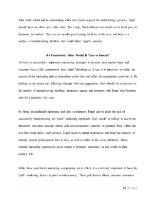 52 | P a g e
After Saint Cloud and its surrounding cities have been targeted for metal testing services, Engel
should focus its efforts into other cities. The Fargo, North Dakota area would be an ideal place to
dominate the market. There are no metallurgical testing facilities in the area, and there is a
surplus of manufacturing facilities that could utilize Engel’s services.
8.0 Conclusion: What Would It Take to Sustain?
In order to successfully implement marketing strategies to increase your market share and
customer base, a full commitment from Engel Metallurgical is key. It is important to realize the
success of the marketing plan is dependent on the time and effort the organization puts into it. By
holding to our advice and following through with our suggestions, there should be an increase in
the number of manufacturing facilities, insurance agents, and attorneys who Engel does business
with for a relatively low cost.
By hiring an additional marketing and sales coordinator, Engel can be given the task of
successfully implementing the “push” marketing approach. They should be willing to search the
directories and place strategic phone calls and promotional material to potential firms within the
area that could utilize such services. Engel needs to attend tradeshows and build the network of
industry related professionals face to face, as well as online in the social platforms. These
external marketing approaches are in search of potential customers, as that would be their
primary job.
While these push factor marketing components are in effect, it is extremely important to have the
“pull” marketing factors in place simultaneously. These pull factors allows potential customers
 