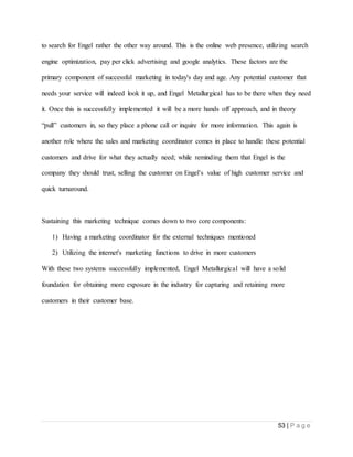53 | P a g e
to search for Engel rather the other way around. This is the online web presence, utilizing search
engine optimization, pay per click advertising and google analytics. These factors are the
primary component of successful marketing in today's day and age. Any potential customer that
needs your service will indeed look it up, and Engel Metallurgical has to be there when they need
it. Once this is successfully implemented it will be a more hands off approach, and in theory
“pull” customers in, so they place a phone call or inquire for more information. This again is
another role where the sales and marketing coordinator comes in place to handle these potential
customers and drive for what they actually need; while reminding them that Engel is the
company they should trust, selling the customer on Engel’s value of high customer service and
quick turnaround.
Sustaining this marketing technique comes down to two core components:
1) Having a marketing coordinator for the external techniques mentioned
2) Utilizing the internet's marketing functions to drive in more customers
With these two systems successfully implemented, Engel Metallurgical will have a solid
foundation for obtaining more exposure in the industry for capturing and retaining more
customers in their customer base.
 