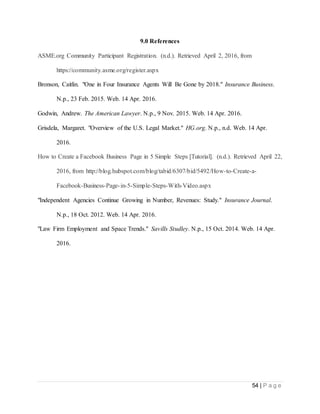 54 | P a g e
9.0 References
ASME.org Community Participant Registration. (n.d.). Retrieved April 2, 2016, from
https://community.asme.org/register.aspx
Bronson, Caitlin. "One in Four Insurance Agents Will Be Gone by 2018." Insurance Business.
N.p., 23 Feb. 2015. Web. 14 Apr. 2016.
Godwin, Andrew. The American Lawyer. N.p., 9 Nov. 2015. Web. 14 Apr. 2016.
Grisdela, Margaret. "Overview of the U.S. Legal Market." HG.org. N.p., n.d. Web. 14 Apr.
2016.
How to Create a Facebook Business Page in 5 Simple Steps [Tutorial]. (n.d.). Retrieved April 22,
2016, from http://blog.hubspot.com/blog/tabid/6307/bid/5492/How-to-Create-a-
Facebook-Business-Page-in-5-Simple-Steps-With-Video.aspx
"Independent Agencies Continue Growing in Number, Revenues: Study." Insurance Journal.
N.p., 18 Oct. 2012. Web. 14 Apr. 2016.
"Law Firm Employment and Space Trends." Savills Studley. N.p., 15 Oct. 2014. Web. 14 Apr.
2016.
 