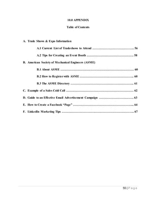 55 | P a g e
10.0 APPENDIX
Table of Contents
A. Trade Shows & Expo Information
A.1 Current List of Tradeshows to Attend ………………………………….. 56
A.2 Tips for Creating an Event Booth ………………………………………. 58
B. American Society of Mechanical Engineers (ASME)
B.1 About ASME ……………………………………………………………… 60
B.2 How to Registerwith ASME …………………………………………….. 60
B.3 The ASME Directory …………………………………………………….. 61
C. Example of a Sales Cold Call ………………………………………………………… 62
D. Guide to an Effective Email Advertisement Campaign ……………………………. 63
E. How to Create a Facebook “Page” …………………………………………………... 64
F. LinkedIn Marketing Tips …………………………………………………………….. 67
 