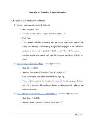 56 | P a g e
Appendix A - Tradeshow & Expo Information
A.1 Current List of Tradeshows to Attend
1. Modex - www.modexshow.com/default.aspx
○ Date: April 4-7, 2016
○ Location: Georgia World Congress Center in Atlanta, GA
○ Cost: Free
○ Value: Modex is ideal for networking with and gaining insight from leaders in the
supply chain industry. Approximately 850 provides congregate at this conference
each year to showcase their products and offer advice. There will be keynote
speeches, an education summit, and over 100 interactive workshops for Engel to
attend.
2. Manufacturing 4 the Future (Mfg4) - www.mfg4event.com
○ Date: May 3-5, 2016
○ Location: Connecticut Convention Center in Hartford, CT
○ Cost: Is contingent upon when the exhibitionist signs up.
○ Value: Mfg4 is unique in that it is planned exclusively for the aerospace, defense,
and medical industries. The conference focuses on industry-specific solutions and
cross-collaboration.
3. Medical Design & Manufacturing East (MD&M East) - mdmeast.mddionline.com
○ Date: June 14-16, 2016
○ Location: Javits Convention Center in New York, NY
 