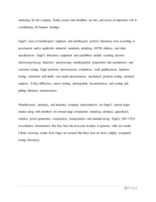 3 | P a g e
marketing for the company. Kathy assures that deadlines are met, and serves an important role in
coordinating all business dealings.
Engel’s team of metallurgical engineers and metallurgists perform laboratory tests according to
government and/or applicable industrial standards, including ASTM, military, and other
specifications. Engel’s laboratory equipment and capabilities include scanning electron
microscopy/energy dispersive spectroscopy, metallographic preparation and examination, and
corrosion testing. Engel performs microstructure evaluations, weld qualifications, hardness
testing, carburized and nitride case depth measurements, mechanical property testing, chemical
analyses, X-Ray diffraction, macro etching, photographic documentation, and coating and
plating thickness measurements.
Manufacturers, attorneys, and insurance company representatives are Engel’s current target
market along with members of a broad range of industries including chemical, agricultural,
aviation, power generation, construction, transportation and manufacturing. Engel’s ISO 17025
accreditation demonstrates that they have the processes in place to generate valid test results.
Clients receiving results from Engel are assured that these tests are from a highly recognized
testing laboratory.
 
