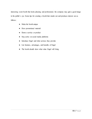 59 | P a g e
interesting event booth that looks pleasing and professional, the company may gain a good image
in the public’s eye. Some tips for creating a booth that stands out and produces interest are as
follows:
● Make the booth unique
● Have promotional material
● Demo a service or product
● Stay active on social media platforms
● Introduce Engel and what services they provide
● List features, advantages, and benefits of Engel
● The booth should show what value Engel will bring
 