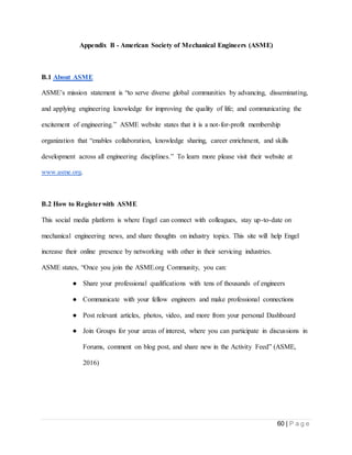 60 | P a g e
Appendix B - American Society of Mechanical Engineers (ASME)
B.1 About ASME
ASME’s mission statement is “to serve diverse global communities by advancing, disseminating,
and applying engineering knowledge for improving the quality of life; and communicating the
excitement of engineering.” ASME website states that it is a not-for-profit membership
organization that “enables collaboration, knowledge sharing, career enrichment, and skills
development across all engineering disciplines.” To learn more please visit their website at
www.asme.org.
B.2 How to Registerwith ASME
This social media platform is where Engel can connect with colleagues, stay up-to-date on
mechanical engineering news, and share thoughts on industry topics. This site will help Engel
increase their online presence by networking with other in their servicing industries.
ASME states, “Once you join the ASME.org Community, you can:
● Share your professional qualifications with tens of thousands of engineers
● Communicate with your fellow engineers and make professional connections
● Post relevant articles, photos, video, and more from your personal Dashboard
● Join Groups for your areas of interest, where you can participate in discussions in
Forums, comment on blog post, and share new in the Activity Feed” (ASME,
2016)
 