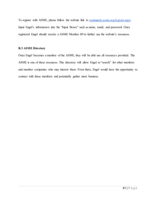 61 | P a g e
To register with ASME, please follow the website link to community.asme.org/register.aspx.
Input Engel’s information into the “Input Boxes” such as name, email, and password. Once
registered Engel should receive a ASME Member ID to further use the website’s resources.
B.3 ASME Directory
Once Engel becomes a member of the ASME, they will be able use all resources provided. The
ASME is one of these resources. This directory will allow Engel to “search” for other members
and member companies who may interest them. From there, Engel would have the opportunity to
connect with these members and potentially gather more business.
 