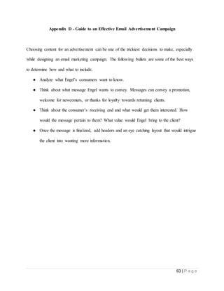 63 | P a g e
Appendix D - Guide to an Effective Email Advertisement Campaign
Choosing content for an advertisement can be one of the trickiest decisions to make, especially
while designing an email marketing campaign. The following bullets are some of the best ways
to determine how and what to include.
● Analyze what Engel’s consumers want to know.
● Think about what message Engel wants to convey. Messages can convey a promotion,
welcome for newcomers, or thanks for loyalty towards returning clients.
● Think about the consumer’s receiving end and what would get them interested. How
would the message pertain to them? What value would Engel bring to the client?
● Once the message is finalized, add headers and an eye catching layout that would intrigue
the client into wanting more information.
 