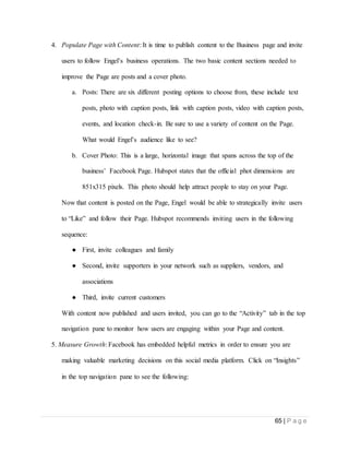 65 | P a g e
4. Populate Page with Content: It is time to publish content to the Business page and invite
users to follow Engel’s business operations. The two basic content sections needed to
improve the Page are posts and a cover photo.
a. Posts: There are six different posting options to choose from, these include text
posts, photo with caption posts, link with caption posts, video with caption posts,
events, and location check-in. Be sure to use a variety of content on the Page.
What would Engel’s audience like to see?
b. Cover Photo: This is a large, horizontal image that spans across the top of the
business’ Facebook Page. Hubspot states that the official phot dimensions are
851x315 pixels. This photo should help attract people to stay on your Page.
Now that content is posted on the Page, Engel would be able to strategically invite users
to “Like” and follow their Page. Hubspot recommends inviting users in the following
sequence:
● First, invite colleagues and family
● Second, invite supporters in your network such as suppliers, vendors, and
associations
● Third, invite current customers
With content now published and users invited, you can go to the “Activity” tab in the top
navigation pane to monitor how users are engaging within your Page and content.
5. Measure Growth: Facebook has embedded helpful metrics in order to ensure you are
making valuable marketing decisions on this social media platform. Click on “Insights”
in the top navigation pane to see the following:
 