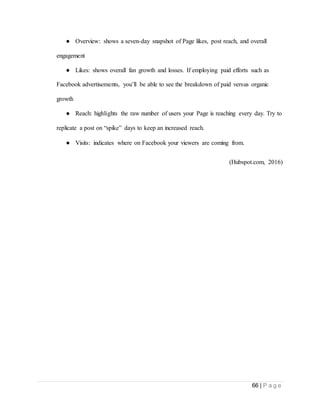 66 | P a g e
● Overview: shows a seven-day snapshot of Page likes, post reach, and overall
engagement
● Likes: shows overall fan growth and losses. If employing paid efforts such as
Facebook advertisements, you’ll be able to see the breakdown of paid versus organic
growth
● Reach: highlights the raw number of users your Page is reaching every day. Try to
replicate a post on “spike” days to keep an increased reach.
● Visits: indicates where on Facebook your viewers are coming from.
(Hubspot.com, 2016)
 