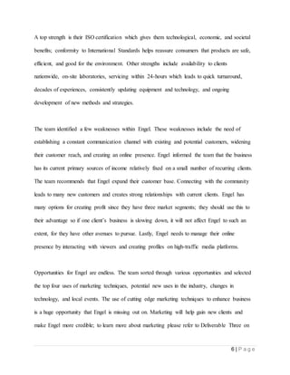 6 | P a g e
A top strength is their ISO certification which gives them technological, economic, and societal
benefits; conformity to International Standards helps reassure consumers that products are safe,
efficient, and good for the environment. Other strengths include availability to clients
nationwide, on-site laboratories, servicing within 24-hours which leads to quick turnaround,
decades of experiences, consistently updating equipment and technology, and ongoing
development of new methods and strategies.
The team identified a few weaknesses within Engel. These weaknesses include the need of
establishing a constant communication channel with existing and potential customers, widening
their customer reach, and creating an online presence. Engel informed the team that the business
has its current primary sources of income relatively fixed on a small number of recurring clients.
The team recommends that Engel expand their customer base. Connecting with the community
leads to many new customers and creates strong relationships with current clients. Engel has
many options for creating profit since they have three market segments; they should use this to
their advantage so if one client’s business is slowing down, it will not affect Engel to such an
extent, for they have other avenues to pursue. Lastly, Engel needs to manage their online
presence by interacting with viewers and creating profiles on high-traffic media platforms.
Opportunities for Engel are endless. The team sorted through various opportunities and selected
the top four uses of marketing techniques, potential new uses in the industry, changes in
technology, and local events. The use of cutting edge marketing techniques to enhance business
is a huge opportunity that Engel is missing out on. Marketing will help gain new clients and
make Engel more credible; to learn more about marketing please refer to Deliverable Three on
 