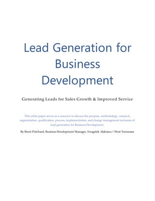 Lead Generation for
Business
Development
Generating Leads for Sales Growth & Improved Service
This white paper serves as a resource to discuss the purpose, methodology, research,
segmentation, qualification, process, implementation, and change management inclusion of
lead generation for Business Development.
By Brent Pritchard, Business Development Manager, Swagelok Alabama | West Tennessee
 