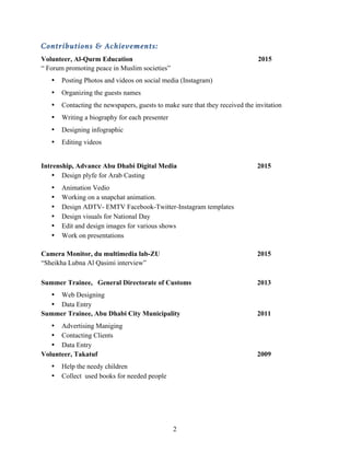 2
Contributions & Achievements:
Volunteer, Al-Qurm Education 2015
“ Forum promoting peace in Muslim societies”
• Posting Photos and videos on social media (Instagram)
• Organizing the guests names
• Contacting the newspapers, guests to make sure that they received the invitation
• Writing a biography for each presenter
• Designing infographic
• Editing videos
Intrenship, Advance Abu Dhabi Digital Media 2015
• Design plyfe for Arab Casting
• Animation Vedio
• Working on a snapchat animation.
• Design ADTV- EMTV Facebook-Twitter-Instagram templates
• Design visuals for National Day
• Edit and design images for various shows
• Work on presentations
Camera Monitor, du multimedia lab-ZU 2015
“Sheikha Lubna Al Qasimi interview”
Summer Trainee, General Directorate of Customs 2013
• Web Designing
• Data Entry
Summer Trainee, Abu Dhabi City Municipality 2011
• Advertising Maniging
• Contacting Clients
• Data Entry
Volunteer, Takatuf 2009
• Help the needy children
• Collect used books for needed people
 