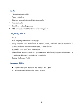 3
Skills:
• Time management skills
• Team work player
• Excellent communication and presentation skills
• Analytical skills
• Flexible to work under pressure
• Able to work in with different nationalities and genders
Computing Skills:
• ICDL
• Web designing and creating a Web page
• Using computer-based technologies to operate, create, store and retrieve information to
express ideas and communicate with others. (Email, Internet)
• Microsoft Office suite (Word, PowerPoint….)
• Design logos, websites, magazine, and news paper, with in more than one program such as
(Photoshope, Illustrator, Dreamweaverw, InDesgn)
• Typing: English and Arabic
Language Skills:
• English – Excellent (speaking and writing ) (IELTS 6)
• Arabic - Proficient in all skills (native speaker)
 
