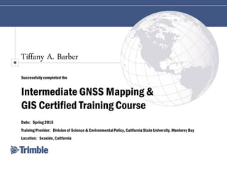 Tiffany A. Barber
Successfully completed the
Intermediate GNSS Mapping &
GIS Certified Training Course
Date: Spring 2015
Training Provider: Division of Science & EnvironmentalPolicy, California State University, Monterey Bay
Location: Seaside, California
 