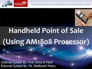 Click to add Title
Handheld Point of Sale
(Using AM1808 Processor)
e-Infochips Institute of Training Research and Academics Limited
Internal Guided By: Prof. Rohit B Patel
External Guided By: Mr. Siddharth Mistry
 