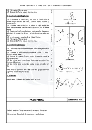 FEDERACION MADRILEÑA DE FUTBOL SALA - COLEGIO MADRILEÑO DE ENTRENADORES


2.3. Más rápido. Alternar pies.                                 1'
2.4. Otra vez de forma suave. Alternar pies.                    1'

3. Conducción con la planta:

3.1 Se conduce el balón raso, por todo el campo con la
planta del pie encima del balón. Alternar pierna "buena" y
pierna "mala".                                                  2'
3.2. Conducir hacia atrás con la planta. A cada señal por
parte del entrenador, parar el balón pisándolo con la planta
del pie.                                                        2'
3.3. Conducir el balón de planta por encima de las líneas que
delimitan el campo, las áreas y el círculo central. Alternar
pies.                                                           2'
3.4. Lo mismo, pero levantando la vista al frente.              1'
3.5. Más rápido. Alternar pies.                                 1'
3.6. Otra vez de forma suave. Alternar pies.                    1'

4. Conducción elevada:

4.1. Conducir el balón dándole toques, sin que caiga el balón
al suelo.                                                       3'
4.2. Conducir el balón alternando pierna "buena" y "mala"
sin que caiga al suelo.                                         2'
4.3. Alternar la conducción con toques de cabeza, muslo y
piernas alternas.                                               2'
4.4. Lo mismo pero recorriendo distancias concretas. Por
ejemplo: 10 metros.                                             2'
4.5. Lo mismo pero sorteando cuatro conos colocados en
fila.                                                           2'

Nota: Para los ejercicios 4.4 y 4.5 hacer dos grupos de cinco
jugadores para trabajar a la vez.

5. Partidillo:

Obligar a los jugadores a conducir antes de tirar.              10'




                                  FASE FINAL                                         Duración: 5 min.




Vuelta a la calma: Trotar suavemente alrededor del campo

Estiramientos: Sobre todo de cuadriceps y abductores.
 