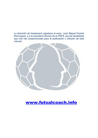 La dirección de futsalcoach agradece al autor, Juan Miguel Vicente
Domínguez, y a la secretaría técnica de la FMFS, por las facilidades
que nos han proporcionado para la publicación y difusión de este
manual.




           www.futsalcoach.info
 