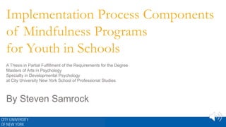 Implementation Process Components
of Mindfulness Programs
for Youth in Schools
A Thesis in Partial Fulfillment of the Requirements for the Degree
Masters of Arts in Psychology
Specialty in Developmental Psychology
at City University New York School of Professional Studies
By Steven Samrock
 