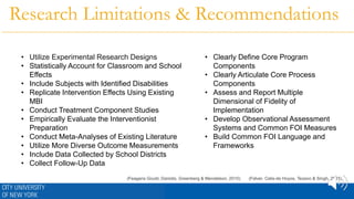 • Utilize Experimental Research Designs
• Statistically Account for Classroom and School
Effects
• Include Subjects with Identified Disabilities
• Replicate Intervention Effects Using Existing
MBI
• Conduct Treatment Component Studies
• Empirically Evaluate the Interventionist
Preparation
• Conduct Meta-Analyses of Existing Literature
• Utilize More Diverse Outcome Measurements
• Include Data Collected by School Districts
• Collect Follow-Up Data
• Clearly Define Core Program
Components
• Clearly Articulate Core Process
Components
• Assess and Report Multiple
Dimensional of Fidelity of
Implementation
• Develop Observational Assessment
Systems and Common FOI Measures
• Build Common FOI Language and
Frameworks
Research Limitations & Recommendations
(Felver, Celis-de Hoyos, Tezano & Singh, 2015)(Feagans Gould, Dariotis, Greenberg & Mendelson, 2015)
 