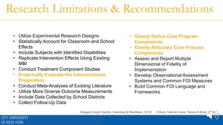 Research Limitations & Recommendations
• Utilize Experimental Research Designs
• Statistically Account for Classroom and School
Effects
• Include Subjects with Identified Disabilities
• Replicate Intervention Effects Using Existing
MBI
• Conduct Treatment Component Studies
• Empirically Evaluate the Interventionist
Preparation
• Conduct Meta-Analyses of Existing Literature
• Utilize More Diverse Outcome Measurements
• Include Data Collected by School Districts
• Collect Follow-Up Data
• Clearly Define Core Program
Components
• Clearly Articulate Core Process
Components
• Assess and Report Multiple
Dimensional of Fidelity of
Implementation
• Develop Observational Assessment
Systems and Common FOI Measures
• Build Common FOI Language and
Frameworks
(Felver, Celis-de Hoyos, Tezano & Singh, 2015)(Feagans Gould, Dariotis, Greenberg & Mendelson, 2015)
 