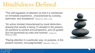 Mindfulness Defined
"The self-regulation of attention so that it is maintained
on immediate experience...characterized by curiosity,
openness, and acceptance” (Bishop et al., 2004, p. 232).
“An active mindset characterized by novel distinction–
drawing that results in being (1) situated in the present,
(2) sensitive to context and perspective, and (3) guided
(but not governed) by rules and routines” (Langer and
Moldoveanu 2000).
“Paying attention in a particular way: on purpose, in the
present moment, non-judgmentally” (Kabat-Zinn, 1994, p.4).
 