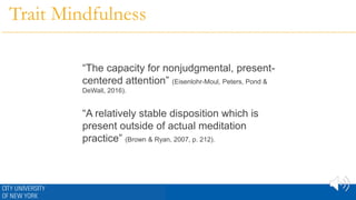 Trait Mindfulness
“The capacity for nonjudgmental, present-
centered attention” (Eisenlohr-Moul, Peters, Pond &
DeWall, 2016).
“A relatively stable disposition which is
present outside of actual meditation
practice” (Brown & Ryan, 2007, p. 212).
 