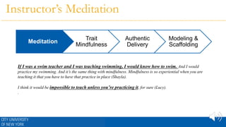 Instructor’s Meditation
If I was a swim teacher and I was teaching swimming, I would know how to swim. And I would
practice my swimming. And it’s the same thing with mindfulness. Mindfulness is so experiential when you are
teaching it that you have to have that practice in place (Shayla).
I think it would be impossible to teach unless you’re practicing it, for sure (Lucy).
.
Meditation
Trait
Mindfulness
Authentic
Delivery
Modeling &
Scaffolding
 