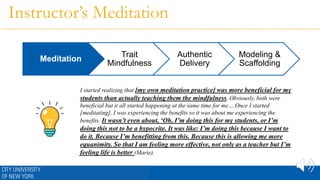 Instructor’s Meditation
I started realizing that [my own meditation practice] was more beneficial for my
students than actually teaching them the mindfulness. Obviously, both were
beneficial but it all started happening at the same time for me….Once I started
[meditating], I was experiencing the benefits so it was about me experiencing the
benefits. It wasn’t even about, ‘Oh, I’m doing this for my students, or I’m
doing this not to be a hypocrite. It was like: I’m doing this because I want to
do it. Because I’m benefitting from this. Because this is allowing me more
equanimity. So that I am feeling more effective, not only as a teacher but I’m
feeling life is better (Marie).
Meditation
Trait
Mindfulness
Authentic
Delivery
Modeling &
Scaffolding
 