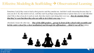 Effective Modeling & Scaffolding  Observational Learning
Sometimes I ask if they want to lead a short practice and they emulate me. And that’s really interesting because they’ve
seen you do it. So, they tend to sort of…well they start by perhaps using mannerisms or quotes that you’ve said. But then
what I like is that, if you do it week on week, then they tend to start doing their own way…they do emulate things
that they’ve seen but then they also are able to do it their own way (Lucy).
Absolutely. In fact the other day…. One of the fifth graders…got up in front of the school-wide assembly and
led the entire school [in a short meditation] and through the affirmations …think it was all her (Julie).
 