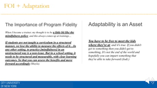 FOI + Adaptation
The Importance of Program Fidelity Adaptability is an Asset
When I become a trainer, my thought is to be a little bit like the
mindfulness police, and this always comes up at trainings…
If students are not taught a curriculum in a structured
manner, we lose the ability to measure the effects of it…In
any other setting, to practice [mindfulness] in an
unstructured way is a non-issue. But in a school setting, it
needs to be structured and measurable, with clear learning
outcomes. So that you can assess the benefits and move
forward accordingly (Shayla).
You have to be free to meet the kids
where they're at, and it's true. If you didn't
get to something then you didn't get to
something, It's not the end of the world and
hopefully you can impart something that
they're able to take forward (Jodi.)
 