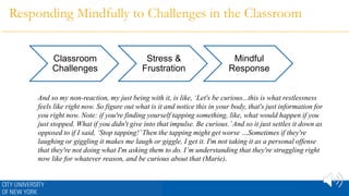 Responding Mindfully to Challenges in the Classroom
Classroom
Challenges
Stress &
Frustration
Mindful
Response
And so my non-reaction, my just being with it, is like, ‘Let's be curious...this is what restlessness
feels like right now. So figure out what is it and notice this in your body, that's just information for
you right now. Note: if you're finding yourself tapping something, like, what would happen if you
just stopped. What if you didn't give into that impulse. Be curious.’And so it just settles it down as
opposed to if I said, ‘Stop tapping!’Then the tapping might get worse …Sometimes if they're
laughing or giggling it makes me laugh or giggle, I get it. I'm not taking it as a personal offense
that they're not doing what I'm asking them to do. I’m understanding that they're struggling right
now like for whatever reason, and be curious about that (Marie).
 