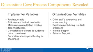 Discussion: Core Process Components Revealed
Implementer Variables Organizational Variables
• Facilitator’s role
• Attitudes and intrinsic motivation
• Maintaining a meditation practice
• Trait mindfulness
• Competency to adhere to evidence-
based curriculum
• Competency to respond flexibly to
challenges
• Other staff’s awareness and
understanding
• Reinforcement during + outside
of lessons
• Internal Support
• External Support
 