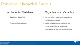 Discussion: Theoretical Analysis
Implementer Variables Organizational Variables
• Bandura’s Bobo Doll
• Cognitive Development
• Langer’s socio-cognitive approach to
mindfulness research
• Linkage between mindfulness and
constructs of social wellbeing,
psychological and physical wellbeing
 