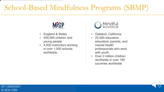 • Oakland, California
• 25,000 educators
educators, parents, and
mental health
professionals who work
with youth.
• Over 2 million children
worldwide in over 100
countries worldwide
• England & Wales
• 450,000 children and
young people
• 4,500 instructors working
in over 1,000 schools
worldwide.
School-Based Mindfulness Programs (SBMP)
 