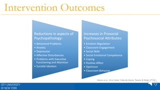 Intervention Outcomes
Reductions in aspects of
Psychopathology:
• Behavioral Problems
• Anxiety
• Depression
• Affective Disturbances
• Problems with Executive
Functioning and Attention
• Suicidal Ideation
Increases in Prosocial
Psychosocial Attributes:
• Emotion Regulation
• Classroom Engagement
• Social Skills
• Social Emotional Competence
• Coping
• Positive Affect
• Optimism
• Classroom Behavior
(Waters et al., 2014; Felver, Celis-de Hoyos, Tezano & Singh, 2015)
 