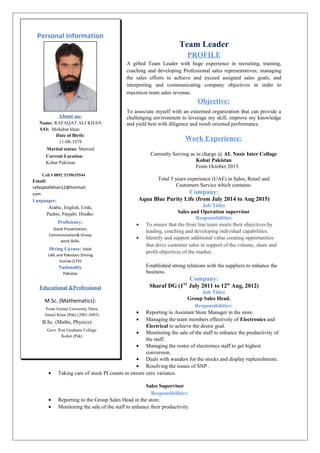 Team Leader
PROFILE
A gifted Team Leader with huge experience in recruiting, training,
coaching and developing Professional sales representatives; managing
the sales efforts to achieve and exceed assigned sales goals; and
interpreting and communicating company objectives in order to
maximize team sales revenue.
Objective:
To associate myself with an esteemed organization that can provide a
challenging environment to leverage my skill, improve my knowledge
and yield best with diligence and result oriented performance.
Work Experience:
Currently Serving as in charge @ AL Nasir Inter Collage
Kohat Pakistan
From October 2015.
Total 5 years experience (UAE) in Sales, Retail and
Customers Service which contains:
Company:
Aqua Blue Purity Life (from July 2014 to Aug 2015)
Job Title:
Sales and Operation supervisor
Responsibilities
• To ensure that the front line team meets their objectives by
leading, coaching and developing individual capabilities.
• Identify and support additional value creating opportunities
that drive customer sales in support of the volume, share and
profit objectives of the market.
Established strong relations with the suppliers to enhance the
business.
Company:
Sharaf DG (1ST
July 2011 to 12th
Aug, 2012)
Job Title:
Group Sales Head.
Responsibilities:
• Reporting to Assistant Store Manager in the store.
• Managing the team members effectively of Electronics and
Electrical to achieve the desire goal.
• Monitoring the sale of the staff to enhance the productivity of
the staff.
• Managing the roster of electronics staff to get highest
conversion.
• Deals with wanders for the stocks and display replenishment.
• Resolving the issues of SNP .
• Taking care of stock PI counts to ensure zero variance.
Sales Supervisor
Responsibilities:
• Reporting to the Group Sales Head in the store.
• Monitoring the sale of the staff to enhance their productivity.
Personal Information
About me:
Name: RAFAQAT ALI KHAN
S/O: Mohabat khan
Date of Birth:
11-08-1978
Marital status: Married
Current Location:
Kohat Pakistan
Cell # 0092 3339635544
Email:
rafaqatalikhan12@hotmail.
com
Languages:
Arabic, English, Urdu,
Pashto, Panjabi, Hindko
Proficiency:
Good Presentation,
Communication& Group
work Skills.
Diving License: Valid
UAE and Pakistani Driving
license (LTV)
Nationality
Pakistan
Educational &Professional
M.Sc. (Mathematics):
From Gomal University Daira
Ismail Khan (Pak) (2001-2003)
B.Sc. (Maths, Physics):
Govt. Post Graduate Collage
Kohat (Pak)
 