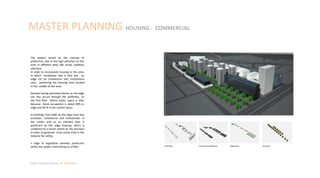 MASTER PLANNING HOUSING - COMMERCIAL
Julian Artavia Suarez Portfolio
The project raised on the concept of
protection, due to the high pollution on this
area in different ways like visual, auditory,
olfactory.
In order to incorporate housing in this area,
in which residential rate is very low , an
edge set by commercial and institutional
uses, protecting the housing area located
in the middle of the area.
Despite having perimeter blocks as the edge
set, this occurs through the platforms, on
the first floor where public space is vital,
because block occupation is about 60% in
edge and 40 % in the central space.
In buildings that make up the edge have two
activities, commercial and institutional, in
the center and as an element that is
protected by this edge housing, which is
combined to a lesser extent on the business
in order to generate most active time in the
industry for safety.
n edge of vegetation provides protection
within the project functioning as a filter. Buildings Commercial platforms Vegetation Housing
 