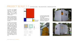 At the end the project height
was 6mts, proving one of the
first intentions:
catchs people attention, to
make them walk round it and
develop the activities tahts
this cube was creataed for.
PROJECT SCALE 1:1 EXPOSITION– RELAXATION - OBSERVATION
Piet
Mondrian, Compositi
on II in Red, Blue,
and Yellow, 1930
Space diagram Path diagram Scale
Observation Exposition
Julian Artavia Suarez Portfolio
The project was developed
based on a Piet Mondrian
Composition, to create 1:1
scale space that should
develop three activities:
exposition, observation and
relaxation spaces.
Based on this determinants a
container cube was created to
hold all the activities through
Paths, ending in the middle of
the cube, where relaxation
space was.
The walls of the cube were
used as boards for exposition
while they were being
unwrapped during the path. At
the same time this walls had
some spaces that brought 360
degrees view points, with
different heights and angles.
At the end of the interior path
was a smaller cube that raises
and lower allowing the user
get in , and giving him a
isolated space for relaxation
and concentration that only
have natural lighting on the
top.
 