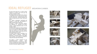 The idea of this project was to create an ideal
refugee for an specific user, in this case the
user was a mountain climber.
The refugee location was ideal for him, because
a climber likes to be in contact with the nature
and the environment. Specially beacause this
sports are always practiced in open and natural
spaces.
The project is developed horizontally and
vertically in a linear way . Also working as a
bridge communicating to mountains.
The project is made of intersection, addition
and subtraction of horizontal and vertical
surfaces, creating appropriate spaces for the
mountain climber.
To handle natural lighting and taking advantage
of it as much as possible, bigger windows of the
project are located on east and west facades,
using flat roof shutters, so the place will have
natural lighting any time of day
The project should express something to an
extreme athlete is important, vertigo and
adrenaline, so I think the location in the middle
of the mountains and is ideal as it is situated on
a high part which gives these feelings.
The project is mainly composed of two
parallelepiped-shaped volumes, which
intersect, creating one of the fixed points. There
are also two other walls working as fixed points
and which structurally support the project
IDEAL REFUGEE MOUNTAIN CLIMBER
Julian Artavia Suarez Portfolio
 