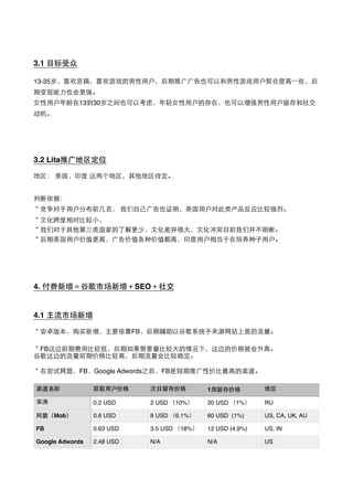 3.1 ⺫⽬目标受众
13-35岁，喜欢恶搞，喜欢游戏的男性⽤用户，后期推⼲⼴广⼲⼴广告也可以和男性游戏⽤用户契合度⾼高⼀一些，后
期变现能⼒力也会更强。
⼥女性⽤用户年龄在13到30岁之间也可以考虑，年轻⼥女性⽤用户的存在，也可以增强男性⽤用户留存和社交
动机。
3.2 Lita推⼲⼴广地区定位
地区： 美国，印度 这两个地区，其他地区待定。
判断依据：
＊竞争对⼿手⽤用户分布前⼏几名， 我们⾃自⼰己⼲⼴广告也证明，美国⽤用户对此类产品反应⽐比较强烈。
＊⽂文化跨度相对⽐比较⼩小，
＊我们对于其他第三类国家的了解更少，⽂文化差异很⼤大，⽂文化冲突⺫⽬目前我们并不明晰。
＊后期美国⽤用户价值更⾼高，⼲⼴广告价值各种价值都⾼高，印度⽤用户相当于在培养种⼦子⽤用户。
4. 付费新增＝⾕谷歌市场新增＋SEO＋社交
4.1 主流市场新增
＊安卓版本，购买新增，主要依靠FB，后期辅助以⾕谷歌系统⼿手来源⺴⽹网站上⾯面的流量。
＊FB这边前期费⽤用⽐比较低，后期如果需要量⽐比较⼤大的情况下，这边的价格就会升⾼高。
⾕谷歌这边的流量前期价格⽐比较⾼高，后期流量会⽐比较稳定。
＊在尝试⺴⽹网盟，FB，Google Adwords之后，FB是短期推⼲⼴广性价⽐比最⾼高的渠道。
渠道名称 获取⽤用户价格 次⽇日留存价格 1周留存价格 地区
宋涛 0.2 USD 2 USD （10%） 20 USD （1%） RU
⺴⽹网盟（Mob） 0.6 USD 8 USD （6.1%） 60 USD (1%) US, CA, UK, AU
FB 0.63 USD 3.5 USD （18%） 12 USD (4.9%) US, IN
Google Adwords 2.48 USD N/A N/A US
 