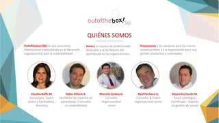 QUIÉNES SOMOS
Outofthebox!360 es una consultora
Internacional especializada en el desarrollo
organizacional para la sustentabilidad.
Somos un equipo de profesionales
dedicados a la facilitación del
aprendizaje en las organizaciones.
Preparamos a las personas para las nuevas
conversaciones y a la organización para una
gestión productiva y sustentable.
Claudia Raffo M.
Consultora, Coach
senior y Facilitadora -
Directora
Pablo Villoch B.
Facilitador de espacios de
aprendizaje –Consultor
en sostenibilidad
Marcelo Godoy G.
Consultor
Organizacional
senior
Raúl Pacheco G.
Consultor & Coach
organizacional senior
Alejandro Durán M.
Coach ontológico
Certificado – Experto
en gestión de ventas
 