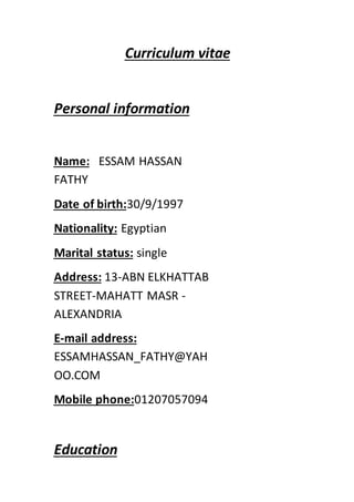 vitaeCurriculum
Personal information
ESSAM HASSANName:
FATHY
30/9/1997Date of birth:
EgyptianNationality:
singleMarital status:
ABN ELKHATTAB-13Address:
STREET-MAHATT MASR -
ALEXANDRIA
mail address:-E
ESSAMHASSAN_FATHY@YAH
OO.COM
01207057094Mobile phone:
Education
 