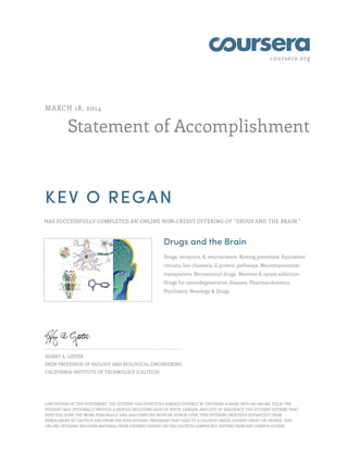 coursera.org
Statement of Accomplishment
MARCH 18, 2014
KEV O REGAN
HAS SUCCESSFULLY COMPLETED AN ONLINE NON-CREDIT OFFERING OF “DRUGS AND THE BRAIN.”
Drugs and the Brain
Drugs, receptors, & neuroscience. Resting potentials. Equivalent
circuits. Ion channels, G protein pathways. Neurotransmitter
transporters. Recreational drugs. Nicotine & opiate addiction.
Drugs for neurodegenerative diseases. Pharmacokinetics.
Psychiatry: Nosology & Drugs
HENRY A. LESTER
BREN PROFESSOR OF BIOLOGY AND BIOLOGICAL ENGINEERING
CALIFORNIA INSTITUTE OF TECHNOLOGY (CALTECH)
LIMITATIONS OF THIS STATEMENT: THE STUDENT HAS IDENTIFIED HIMSELF/HERSELF BY ENTERING A NAME INTO AN ONLINE FIELD; THE
STUDENT MAY OPTIONALLY PROVIDE A PROFILE INCLUDING DATE OF BIRTH, GENDER, AND CITY OF RESIDENCE. THE STUDENT AFFIRMS THAT
(S)HE HAS DONE THE WORK PERSONALLY AND HAS COMPLIED WITH AN HONOR CODE. THIS OFFERING PROCEEDS SEPARATELY FROM
ENROLLMENT AT CALTECH AND FROM THE EDUCATIONAL PROGRAMS THAT LEAD TO A CALTECH GRADE, COURSE CREDIT OR DEGREE. THIS
ONLINE OFFERING INCLUDES MATERIAL FROM COURSES TAUGHT ON THE CALTECH CAMPUS BUT DIFFERS FROM ANY CAMPUS COURSE.
 