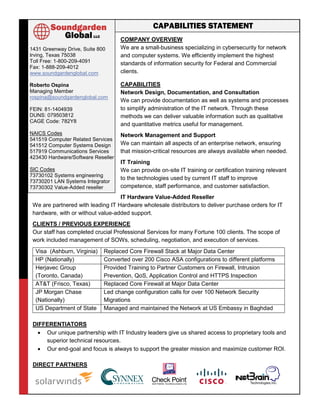 COMPANY OVERVIEW
We are a small-business specializing in cybersecurity for network
and computer systems. We efficiently implement the highest
standards of information security for Federal and Commercial
clients.
CAPABILITIES
Network Design, Documentation, and Consultation
We can provide documentation as well as systems and processes
to simplify administration of the IT network. Through these
methods we can deliver valuable information such as qualitative
and quantitative metrics useful for management.
Network Management and Support
We can maintain all aspects of an enterprise network, ensuring
that mission-critical resources are always available when needed.
IT Training
We can provide on-site IT training or certification training relevant
to the technologies used by current IT staff to improve
competence, staff performance, and customer satisfaction.
IT Hardware Value-Added Reseller
We are partnered with leading IT Hardware wholesale distributors to deliver purchase orders for IT
hardware, with or without value-added support.
CLIENTS / PREVIOUS EXPERIENCE
Our staff has completed crucial Professional Services for many Fortune 100 clients. The scope of
work included management of SOWs, scheduling, negotiation, and execution of services.
Visa (Ashburn, Virginia) Replaced Core Firewall Stack at Major Data Center
HP (Nationally) Converted over 200 Cisco ASA configurations to different platforms
Herjavec Group
(Toronto, Canada)
Provided Training to Partner Customers on Firewall, Intrusion
Prevention, QoS, Application Control and HTTPS Inspection
AT&T (Frisco, Texas) Replaced Core Firewall at Major Data Center
JP Morgan Chase
(Nationally)
Led change configuration calls for over 100 Network Security
Migrations
US Department of State Managed and maintained the Network at US Embassy in Baghdad
DIFFERENTIATORS
 Our unique partnership with IT Industry leaders give us shared access to proprietary tools and
superior technical resources.
 Our end-goal and focus is always to support the greater mission and maximize customer ROI.
DIRECT PARTNERS
1431 Greenway Drive, Suite 800
Irving, Texas 75038
Toll Free: 1-800-209-4091
Fax: 1-888-209-4012
www.soundgardenglobal.com
Roberto Ospina
Managing Member
rospina@soundgardenglobal.com
FEIN: 81-1404939
DUNS: 079503812
CAGE Code: 782Y8
NAICS Codes
541519 Computer Related Services
541512 Computer Systems Design
517919 Communications Services
423430 Hardware/Software Reseller
SIC Codes
73730102 Systems engineering
73730201 LAN Systems Integrator
73730302 Value-Added reseller
73790200 Consulting Services
CAPABILITIES STATEMENT
 
