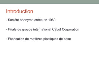 Introduction
• Société anonyme créée en 1969
• Filiale du groupe international Cabot Corporation
• Fabrication de matières plastiques de base
 