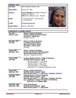 ELHAM SELIM PAGE 1 of 4 UPDATED NOV 2016
PERSONAL DATA
Full Name
Date of Birth
Address
Phone
E-mail
Marital Status
Elham Abdel Alim Ibrahim Selim
January 10th, 1969
Current Residency: Hurghada, Moubarak 2
Building 48 – Appt. 42
Cairo: 103, El Eebaq St., Roxi - Heliopolis
+2 0122 326 84 18 / +2 065 344 8225
+2 02 2240 70 60
Elhamselim4@gmail.com
Married – No Children
EXPERIENCES & CARRIER HISTORY
May 2014
February 2016
Director of Sales & Marketing
Harmony Makadi Bay Hotel & Resort
552 Rooms / Makadi Bay
Hurghada, Red Sea
December 2012
Oct 2013
Director of Sales & Marketing
La Residence Des Cascades
Golf, Spa & Thalasso Resort
250 Deluxe rooms & suites
Soma Bay
August 2009
November 2012
Director of Sales & Marketing
Sonesta International Hotel Corporation
Sonesta Pharaoh Beach Resort *****
360 rooms / Hurghada, Red Sea
January 2008
July 2009
Assistant Regional Director of Sales & Marketing
Sol Meliá Hotels & Resorts – Egypt
- Meliá Sinai Hotel***** (197 rooms)
- Sol Sharm Hotel**** (214 rooms)
- Sol Cyrene Hotel**** (207 room)
- Sol Verginia Hotel**** (156 rooms)
- Meliá Sharm***** (438 rooms) opening Nov. 2009
August 2007
December 2007
Director of Sales & Marketing
Sol Meliá Hotels & Resorts – Egypt
Meliá Pharaoh Hotel***** (360 rooms / Hurghada, Red Sea)
September 2005
July 2007
Assistant Director of Sales & Marketing
Sol Meliá Hotels & Resorts – Egypt
Meliá Pharaoh Hotel***** (360 rooms / Hurghada, Red Sea)
N.B.: Completely in charge of the Sales and Marketing
Department as of January 2006
September 2004
September 2005
Senior Sales Manager
Sol Meliá Hotels & Resorts – Egypt
Meliá Pharaoh Hotel***** (360 rooms)
 