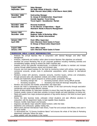 ELHAM SELIM PAGE 2 of 4 UPDATED NOV 2016
August 2003
September 2004
Sales Manager
Sol Meliá Hotels & Resorts – Egypt
Meliá Pharaoh Hotel (HRG) & Sol Sharm Hotel (SSH)
November 2000
August 2003
Contracting Manager
In charge of Administration Department
Scandia Egyptian Travel Group
Travel Agent – Scandinavian Market
December 1998
November 2000
Personal Assistant
To the Director of Operations – Egypt
Hostmark Hotels & Resorts Management
January 1997
December 1998
Office Manager
Regional Sales & Marketing Office
Swiss Inn Hotels International
January 1991
April 1995
Front Office Supervisor
Cairo Sheraton Hotel Casino & Tower
In Charge of Reservation Department
August 1988
January 1991
Front Office Agent
Cairo Sheraton Hotel Casino & Tower
PROFESSION SKILLS & BASIC RESPONSIBILITIES
- Produces the annual Business Plan in conjunction with General Manager and other Hotel
Management.
- Produces, implements and monitors action plans to ensure Business Plan objectives are achieved.
- Develops the annual Marketing Plan as per corporate guidelines including marketing activities and
corresponding budgets aiming to achieve the hotel’s business plan.
- Analyses current and potential markets/trends, co-ordinates all activities to maintain and increase
revenue through added business volume and increased rates.
- Procures new and repeat business for the hotel by monitoring contact with airlines, travel agencies,
commercial accounts, private clubs & professional associations within national & international
markets.
- Maintains contact with planners, corporate accounts, incentive buyers, airlines and wholesalers,
through personal sales calls, telephone contacts and written communications.
- Creates and implements special programs to achieve greater productivity through:
 Increasing average rate
 Increasing occupancy
 Increasing business volume during difficult periods
 Increasing local food and beverage banqueting sales
- Monitors new accounts and monthly productivities and report back.
- Ensures the hotel is represented as an active member of the local community through association
membership and social media different channels.
- Directs all sales activities for Sales team members to ensure they meet the goals of the Revenue Plan.
- Conducts weekly reviews of sales team activities to ensure targets and sales objectives are being met.
- Meets with guests from major producers/organizers of big events staying in the hotel to ensure guest
satisfaction.
- Review the daily business levels, anticipate critical situations and plan effective solutions in
conjunction with the department heads, to best expedite these situations.
- Produces monthly Sales Report and forecasts.
- Organizes and attends major sales/PR related functions within the hotel.
- Establishes and continuously updates mailing lists.
- Attend yearly planned international Trade Shows, Travel Fair and conducts Sales Blitzes, every year in
the local market.
- To demonstrate the “12-Service Excellence Basics” and ensures the whole of the Sales & Marketing
department continually follows the same.
- Keeps updated with new products in the market.
 